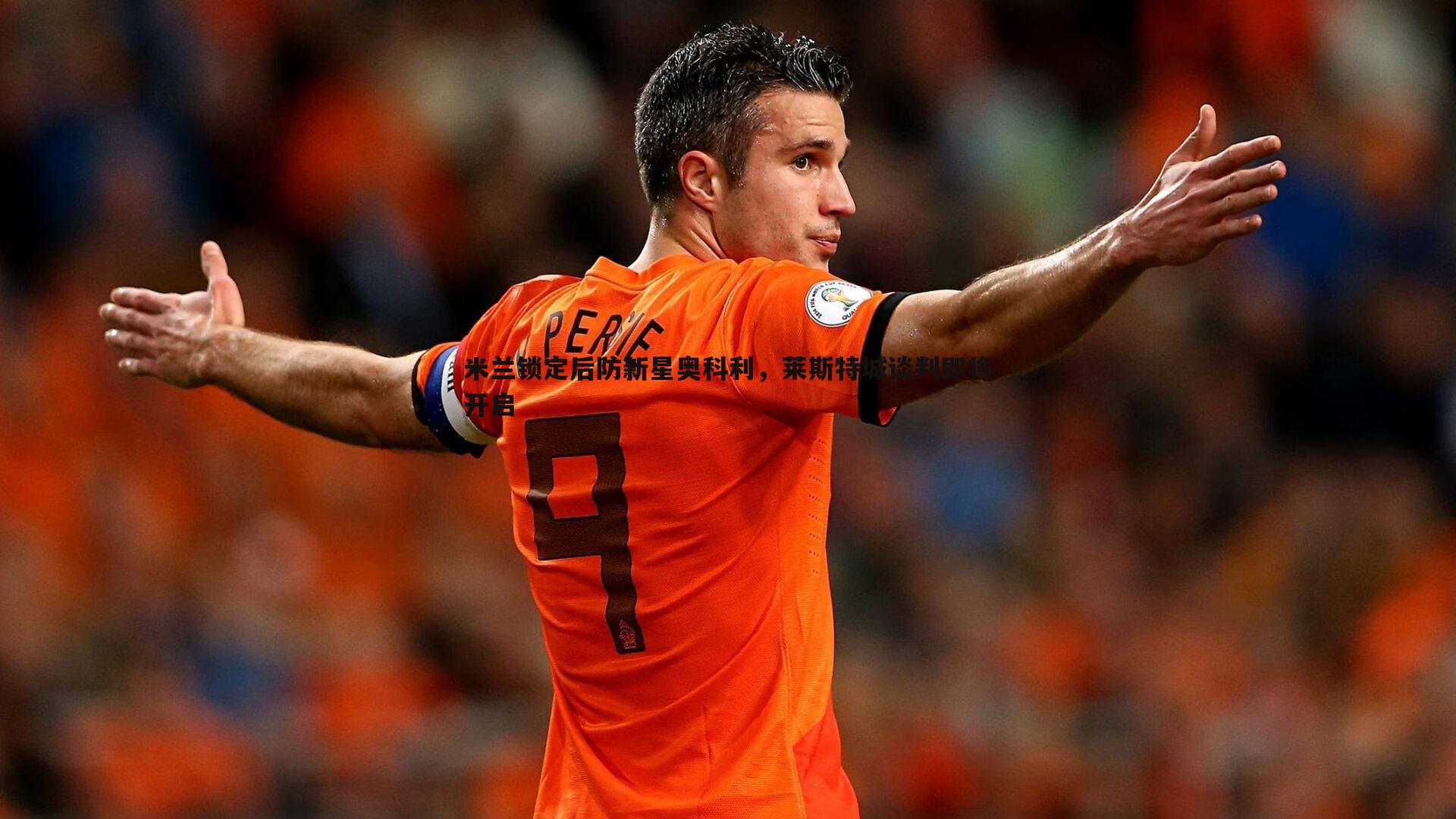 米兰体育-米兰锁定后防新星奥科利，莱斯特城谈判即将开启